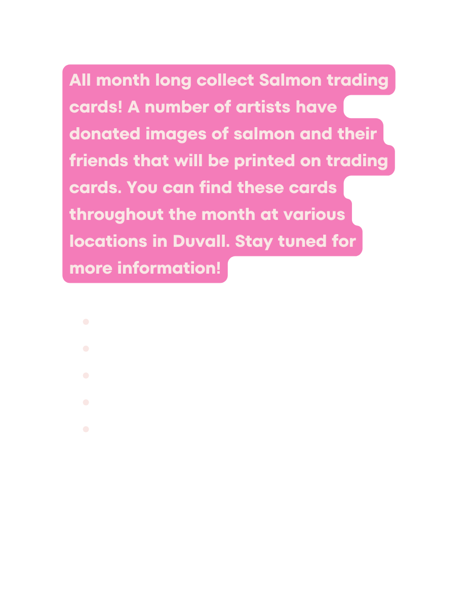 All month long collect Salmon trading cards A number of artists have donated images of salmon and their friends that will be printed on trading cards You can find these cards throughout the month at various locations in Duvall Stay tuned for more information